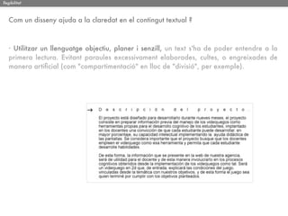 llegibilitat



   Com un disseny ajuda a la claredat en el contingut textual ?



   · Utilitzar un llenguatge objectiu, planer i senzill, un text s'ha de poder entendre a la
   primera lectura. Evitant paraules excessivament elaborades, cultes, o engreixades de
   manera artiﬁcial (com "compartimentació" en lloc de "divisió", per exemple).
 