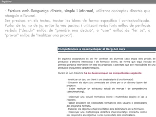 llegibilitat



   · Escriure amb llenguatge directe, simple i informal, utilitzant conceptes directes que
   atenguin a l'usuari.
   Ser precisos en els textos, tractar les idees de forma especíﬁca i contextualitzada.
   Parlar de tu, no de jo; evitar la veu pasiva; i utilitzant verbs forts enlloc de perífrasis
   verbals ("decidir" enlloc de "prendre una decisió", o "usar" enlloc de "fer ús", o
   "provar" enlloc de "realitzar una prova").
 