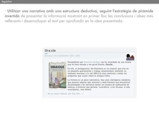 llegibilitat



   · Utilitzar una narrativa amb una estructura deductiva, seguint l'estratègia de piràmide
   invertida de presentar la informació mostrant en primer lloc les conclusions i idees més
   rellevants i desenvolupar el text per aprofundir en la idea presentada.
 