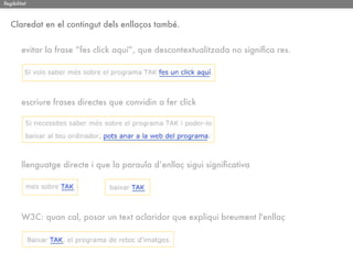 llegibilitat



   Claredat en el contingut dels enllaços també.


         evitar la frase “fes click aquí”, que descontextualitzada no signiﬁca res.




         escriure frases directes que convidin a fer click




         llenguatge directe i que la paraula d’enllaç sigui signiﬁcativa




         W3C: quan cal, posar un text aclaridor que expliqui breument l'enllaç
 