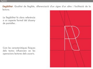 llegibilitat



   Llegibilitat: Qualitat de llegible, diferenciació d'un signe d'un altre i facilitació de la
   lectura.


   La llegibilitat fa clara referència
   a un aspecte formal del disseny
   de pantalles .




   Com les característiques físiques
   dels textos inﬂuencien en les
   operacions lectores dels usuaris.
 