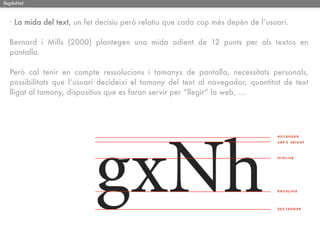 llegibilitat



   · La mida del text, un fet decisiu però relatiu que cada cop més depèn de l’usuari.

   Bernard i Mills (2000) plantegen una mida adient de 12 punts per als textos en
   pantalla.

   Però cal tenir en compte ressolucions i tamanys de pantalla, necessitats personals,
   possibilitats que l’usuari decideixi el tamany del text al navegador, quantitat de text
   lligat al tamany, dispositius que es faran servir per “llegir” la web, ...
 