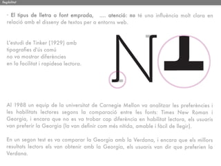 llegibilitat



   · El tipus de lletra o font emprada, .... atenció: no té una inﬂuència molt clara en
   relació amb el disseny de textos per a entorns web.


   L'estudi de Tinker (1929) amb
   tipograﬁes d'ús comú
   no va mostrar diferències
   en la facilitat i rapidesa lectora.




   Al 1988 un equip de la universitat de Carnegie Mellon va analitzar les preferències i
   les habilitats lectores segons la comparació entre les fonts: Times New Roman i
   Georgia, i encara que no es va trobar cap diferència en habilitat lectora, els usuaris
   van preferir la Georgia (la van deﬁnir com més nítida, amable i fàcil de llegir).

   En un segon test es va comparar la Georgia amb la Verdana, i encara que els millors
   resultats lectors els van obtenir amb la Georgia, els usuaris van dir que preferien la
   Verdana.
 