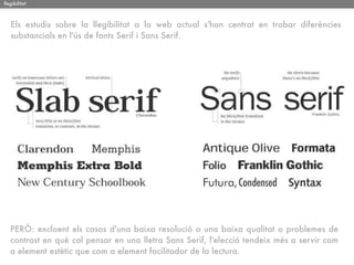 llegibilitat



   Els estudis sobre la llegibilitat a la web actual s'han centrat en trobar diferències
   substancials en l'ús de fonts Serif i Sans Serif.




   PERÒ: excloent els casos d'una baixa resolució o una baixa qualitat o problemes de
   contrast en què cal pensar en una lletra Sans Serif, l'elecció tendeix més a servir com
   a element estètic que com a element facilitador de la lectura.
 