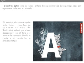 llegibilitat



   · El contrast òptim entre els textos i el fons d'una pantalla web és un principi bàsic per
   a permetre la lectura en pantalla.




    Els resultats de contrast òptim
    entre textos i fons han de
    superar el 70% de
    lluminositat, evitant que el text
    desaparegui en el fons per
    manca de contrast i diﬁculti la
    lectura en pantalla, o
    provoqui fatiga.
 