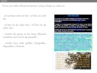 llegibilitat


  Hi ha una millor eﬁciència lectora i menys fatiga en webs on



   · el contrast entre el text i el fons és molt
   alt,

   · el text és de color fosc i el fons és de
   color clar,

   · s'eviten els grisos en les seves diferents
   tonalitats com a fons de pantalla

   · s'evitin fons amb gràﬁcs, fotograﬁes,
   degradats o textures
 