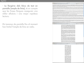 llegibilitat



   · La llargària dels blocs de text en
   pantalla (ample de línia), té en compte
   que les frases llargues asseguren una
   millor eﬁcàcia i una major rapidesa
   lectora.



   Els tamanys de pantalla ﬁns al moment
   han limitat l'ample de línia en webs.
 