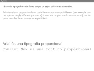 llegibilitat



   · En cada tipograﬁa cada lletra ocupa un espai diferent en si mateixa.

   Existeixen fonts proporcionals on cada lletra ocupa un espai diferent (per exemple una
   i ocupa un ample diferent que una n) i fonts no proporcionals (monospaced), en les
   quals totes les lletres ocupen un espai idèntic.
 