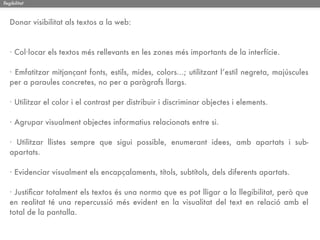 llegibilitat



   Donar visibilitat als textos a la web:



   · Col·locar els textos més rellevants en les zones més importants de la interfície.

   · Emfatitzar mitjançant fonts, estils, mides, colors...; utilitzant l’estil negreta, majúscules
   per a paraules concretes, no per a paràgrafs llargs.

   · Utilitzar el color i el contrast per distribuir i discriminar objectes i elements.

   · Agrupar visualment objectes informatius relacionats entre si.

   · Utilitzar llistes sempre que sigui possible, enumerant idees, amb apartats i sub-
   apartats.

   · Evidenciar visualment els encapçalaments, títols, subtítols, dels diferents apartats.

   · Justiﬁcar totalment els textos és una norma que es pot lligar a la llegibilitat, però que
   en realitat té una repercussió més evident en la visualitat del text en relació amb el
   total de la pantalla.
 