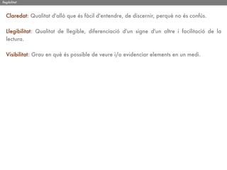 llegibilitat



   Claredat: Qualitat d'allò que és fàcil d'entendre, de discernir, perquè no és confús.

   Llegibilitat: Qualitat de llegible, diferenciació d'un signe d'un altre i facilitació de la
   lectura.

   Visibilitat: Grau en què és possible de veure i/o evidenciar elements en un medi.
 