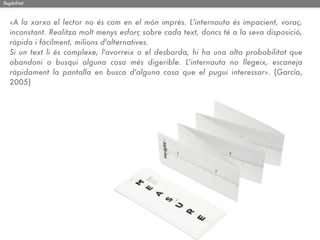 llegibilitat



   «A la xarxa el lector no és com en el món imprès. L'internauta és impacient, voraç,
   inconstant. Realitza molt menys esforç sobre cada text, doncs té a la seva disposició,
   ràpida i fàcilment, milions d'alternatives.
   Si un text li és complexe, l'avorreix o el desborda, hi ha una alta probabilitat que
   abandoni o busqui alguna cosa més digerible. L'internauta no llegeix, escaneja
   ràpidament la pantalla en busca d'alguna cosa que el pugui interessar». (García,
   2005)
 