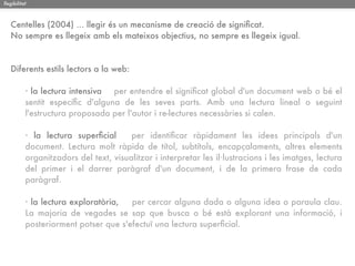 llegibilitat



   Centelles (2004) ... llegir és un mecanisme de creació de signiﬁcat.
   No sempre es llegeix amb els mateixos objectius, no sempre es llegeix igual.



   Diferents estils lectors a la web:

           · la lectura intensiva per entendre el signiﬁcat global d'un document web o bé el
           sentit especíﬁc d'alguna de les seves parts. Amb una lectura lineal o seguint
           l'estructura proposada per l'autor i re-lectures necessàries si calen.

           · la lectura superﬁcial      per identiﬁcar ràpidament les idees principals d'un
           document. Lectura molt ràpida de títol, subtítols, encapçalaments, altres elements
           organitzadors del text, visualitzar i interpretar les il·lustracions i les imatges, lectura
           del primer i el darrer paràgraf d'un document, i de la primera frase de cada
           paràgraf.

           · la lectura exploratòria,  per cercar alguna dada o alguna idea o paraula clau.
           La majoria de vegades se sap que busca o bé està explorant una informació, i
           posteriorment potser que s'efectuï una lectura superﬁcial.
 
