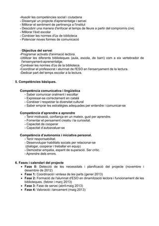 -Assolir les competències social i ciutadana
- Dissenyar un projecte d'aprenentatge i servei
- Millorar el sentiment de pertinença a l'institut
- Descobrir una manera d'enfocar el temps de lleure a partir del compromís cívic
- Millorar l'èxit escolar
- Conèixer les normes d'ús de biblioteca
- Potenciar noves formes de comunicació

· Objectius del servei
-Programar activats d'animació lectora.
-Utilitzar les diferents biblioteques (aula, escola, de barri) com a eix vertebrador de
l'ensenyament-aprenentatge.
-Conèixer les normes d'ús de la biblioteca.
-Coordinar el professorat i alumnat de l'ESO en l'ensenyament de la lectura.
-Dedicar part del temps escolar a la lectura.
5. Competències bàsiques.
Competència comunicativa i lingüística
- Saber comunicar oralment i escoltar
- Expressar-se correctament en català
- Conèixer i respectar la diversitat cultural
- Saber emprar les estratègies adequades per entendre i comunicar-se
Competència d’aprendre a aprendre
- Tenir motivació, confiança en un mateix, gust per aprendre.
- Fomentar el pensament creatiu i la curiositat.
- Capacitat de cooperar
- Capacitat d’autoavaluar-se
Competència d’autonomia i iniciativa personal.
- Tenir responsabilitat.
- Desenvolupar habilitats socials per relacionar-se
(dialogar, cooperar i treballar en equip)
- Demostrar empatia, esperit de superació. Ser crític.
- Aprendre dels errors.
6. Fases i calendari del projecte
• Fase 0: Detecció de les necessitats i planificació del projecte (novembre i
desembre de 2012)
• Fase 1: Coordinació i entesa de les parts (gener 2013)
• Fase 2: Formació de l'alumnat d'ESO en dinamització lectora i funcionament de les
biblioteques. (febrer i març 2013)
• Fase 3: Fase de servei (abril-maig 2013)
• Fase 4: Valoració i tancament (maig 2013)

 