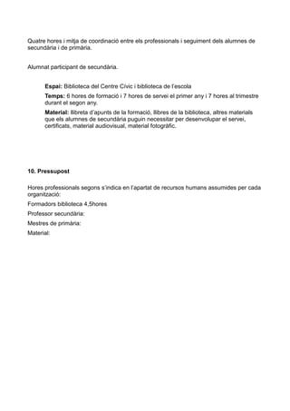 Quatre hores i mitja de coordinació entre els professionals i seguiment dels alumnes de
secundària i de primària.
Alumnat participant de secundària.
Espai: Biblioteca del Centre Cívic i biblioteca de l’escola
Temps: 6 hores de formació i 7 hores de servei el primer any i 7 hores al trimestre
durant el segon any.
Material: llibreta d’apunts de la formació, llibres de la biblioteca, altres materials
que els alumnes de secundària puguin necessitar per desenvolupar el servei,
certificats, material audiovisual, material fotogràfic.

10. Pressupost
Hores professionals segons s’indica en l’apartat de recursos humans assumides per cada
organització:
Formadors biblioteca 4,5hores
Professor secundària:
Mestres de primària:
Material:

 
