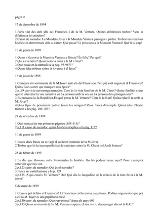 pàg 83?

17 de desembre de 1894

1.París vist des dels ulls del Francisco i de la M. Ventura. Quines diferències trobes? Veus la
diferència de caràcters?
2.Canvi de narrador. La Mundeta Jover i la Mundeta Ventura passegen i parlen. Trobem un rerefons
històric en determinats crits al carrer. Què passa? Li preocupa a la Mundeta Ventura? Què té al cap?

10 de gener de 1898

1.Quina vida porta la Mundeta Ventura a Gràcia? És feliç? Per què?
2.Qui és la Gèlia? Quina notícia dóna a la M. Claret?
3.Què passa en la narració a la pàg. 93-96???
4.Quina idea trobem sobre la joventut i el futur?

16 de juliol de 1898

1.Compara els sentiments de la M.Jover amb els del Francisco. Per què està angoixat el Francisco?
Quins llocs surten que marquen una època?
2.p..99 canvi de personatge/narrador: Com és la vida familiar de la M. Claret? Quina finalitat creus
que té intercalar la veu narrativa en 3a persona amb la veu en 1a persona dels protagonistes?
3.Es procama la 2a República.En què pensa la M. Ventura? Com és la Kati? Quina relació té amb la
M. Jover?
4.Quin tipus de pensament polític tenen les amigues? Posa frases d'exemple. Quina idea d'home
trobem a les pàg. 106-107?

28 de setembre de 1898

1.Què passa a les tres primeres pàgines (108-111)?
2.p.111 canvi de narrador: quina història s'explica a la pàg. 117?

10 de gener de 1899

1.Busca dues frases on es vegi el caràcter romàntic de la M.Jover
2.Trobes que hi ha incompatibilitat de caràcters entre la M. Claret i el Jordi Soteres?

25 de febrer de 1899

1.Es diu que Ramona adéu literaturitza la història. On ho podem veure aquí? Posa exemples
anteriors que has vist.
2.p.123 canvi de narrador: Qui és el narrador?
3.Busca un castellanisme a la p. 124
4.p.125. A qui coneix M. Ventura? On? Què diu la Jacqueline de la relació de la tieta Sixta i la M.
Jover?

5 de març de 1899

1.Com es pot definir el Francisco? El Francisco col.lecciona papallones. Podries argumentar que per
a ell la M. Jover és una papallona més?
2.p.130 canvi de narrador: Què representa l'Anna als anys 60?
3.p.133 Quins sentiments té la M. Ventura respecte el seu marit, desaparegut durant la G.C.?
 