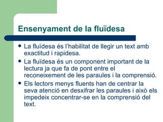 Ensenyament de la fluïdesa La fluïdesa és l’habilitat de llegir un text amb exactitud i rapidesa. La fluïdesa és un component important de la lectura ja que fa de pont entre el reconeixement de les paraules i la comprensió. Els lectors menys fluents han de centrar la seva atenció en desxifrar les paraules i això els impedeix concentrar-se en la comprensió del text. 