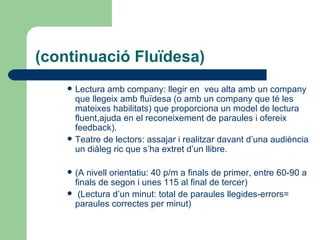 (continuació Fluïdesa) Lectura amb company: llegir en  veu alta amb un company que llegeix amb fluïdesa (o amb un company que té les mateixes habilitats) que proporciona un model de lectura fluent,ajuda en el reconeixement de paraules i ofereix feedback). Teatre de lectors: assajar i realitzar davant d’una audiència un diàleg ric que s’ha extret d’un llibre. (A nivell orientatiu: 40 p/m a finals de primer, entre 60-90 a finals de segon i unes 115 al final de tercer) (Lectura d’un minut: total de paraules llegides-errors= paraules correctes per minut) 