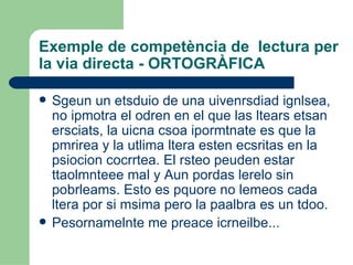 Exemple de competència de  lectura per la via directa - ORTOGRÀFICA Sgeun un etsduio de una uivenrsdiad ignlsea, no ipmotra el odren en el que las ltears etsan ersciats, la uicna csoa ipormtnate es que la pmrirea y la utlima ltera esten ecsritas en la psiocion cocrrtea. El rsteo peuden estar ttaolmnteee mal y Aun pordas lerelo sin pobrleams. Esto es pquore no lemeos cada ltera por si msima pero la paalbra es un tdoo.  Pesornamelnte me preace icrneilbe... 