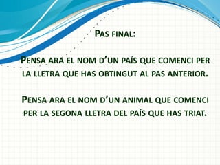 PAS FINAL:
PENSA ARA EL NOM D’UN PAÍS QUE COMENCI PER
LA LLETRA QUE HAS OBTINGUT AL PAS ANTERIOR.
PENSA ARA EL NOM D’UN ANIMAL QUE COMENCI
PER LA SEGONA LLETRA DEL PAÍS QUE HAS TRIAT.

 