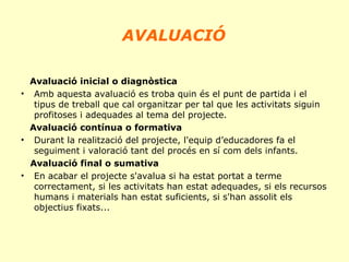 AVALUACIÓ
Avaluació inicial o diagnòstica
• Amb aquesta avaluació es troba quin és el punt de partida i el
tipus de treball que cal organitzar per tal que les activitats siguin
profitoses i adequades al tema del projecte.
Avaluació contínua o formativa
• Durant la realització del projecte, l'equip d’educadores fa el
seguiment i valoració tant del procés en sí com dels infants.
Avaluació final o sumativa
• En acabar el projecte s'avalua si ha estat portat a terme
correctament, si les activitats han estat adequades, si els recursos
humans i materials han estat suficients, si s'han assolit els
objectius fixats...

 