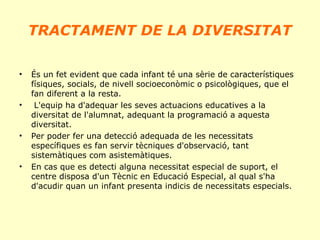 TRACTAMENT DE LA DIVERSITAT
•

•

•

•

És un fet evident que cada infant té una sèrie de característiques
físiques, socials, de nivell socioeconòmic o psicològiques, que el
fan diferent a la resta.
L'equip ha d'adequar les seves actuacions educatives a la
diversitat de l'alumnat, adequant la programació a aquesta
diversitat.
Per poder fer una detecció adequada de les necessitats
específiques es fan servir tècniques d'observació, tant
sistemàtiques com asistemàtiques.
En cas que es detecti alguna necessitat especial de suport, el
centre disposa d'un Tècnic en Educació Especial, al qual s'ha
d'acudir quan un infant presenta indicis de necessitats especials.

 