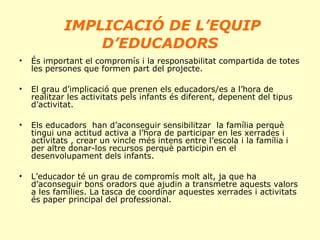 IMPLICACIÓ DE L’EQUIP
D’EDUCADORS
•

És important el compromís i la responsabilitat compartida de totes
les persones que formen part del projecte.

•

El grau d’implicació que prenen els educadors/es a l’hora de
realitzar les activitats pels infants és diferent, depenent del tipus
d’activitat.

•

Els educadors han d’aconseguir sensibilitzar la família perquè
tingui una actitud activa a l’hora de participar en les xerrades i
activitats , crear un vincle més intens entre l’escola i la família i
per altre donar-los recursos perquè participin en el
desenvolupament dels infants.

•

L’educador té un grau de compromís molt alt, ja que ha
d’aconseguir bons oradors que ajudin a transmetre aquests valors
a les famílies. La tasca de coordinar aquestes xerrades i activitats
és paper principal del professional.

 