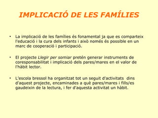 IMPLICACIÓ DE LES FAMÍLIES
•

La implicació de les famílies és fonamental ja que es comparteix
l'educació i la cura dels infants i això només és possible en un
marc de cooperació i participació.

•

El projecte Llegir per somiar pretén generar instruments de
coresponsabilitat i implicació dels pares/mares en el valor de
l'hàbit lector.

•

L’escola bressol ha organitzat tot un seguit d'activitats dins
d'aquest projecte, encaminades a què pares/mares i fills/es
gaudeixin de la lectura, i fer d'aquesta activitat un hàbit.

 