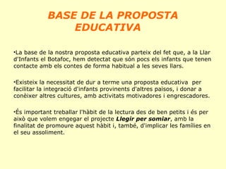BASE DE LA PROPOSTA
EDUCATIVA
•La base de la nostra proposta educativa parteix del fet que, a la Llar
d'Infants el Botafoc, hem detectat que són pocs els infants que tenen
contacte amb els contes de forma habitual a les seves llars.
•Existeix la necessitat de dur a terme una proposta educativa per
facilitar la integració d'infants provinents d'altres països, i donar a
conèixer altres cultures, amb activitats motivadores i engrescadores.
•És important treballar l'hàbit de la lectura des de ben petits i és per
això que volem engegar el projecte Llegir per somiar, amb la
finalitat de promoure aquest hàbit i, també, d'implicar les famílies en
el seu assoliment.

 