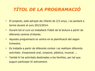 TÍTOL DE LA PROGRAMACIÓ
•

El projecte, està adreçat als infants de 2/3 anys, i es portarà a
terme durant el curs 2013/2014.

•

Durant tot el curs es treballarà l'hàbit de la lectura a partir de
diferents centres d'interès.

•

Aquesta programació es centra en la planificació del segon
trimestre.

•

Es treballa a partir de diferents contes i es realitzen diferents
activitats: d'expressió oral, corporal, plàstica, musical ...

•

També hi ha activitats destinades a les famílies, per tal que
puguin participar-hi activament.

 