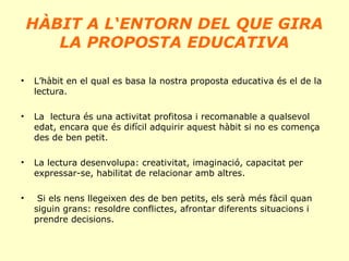 HÀBIT A L‘ENTORN DEL QUE GIRA
LA PROPOSTA EDUCATIVA
•

L’hàbit en el qual es basa la nostra proposta educativa és el de la
lectura.

•

La lectura és una activitat profitosa i recomanable a qualsevol
edat, encara que és difícil adquirir aquest hàbit si no es comença
des de ben petit.

•

La lectura desenvolupa: creativitat, imaginació, capacitat per
expressar-se, habilitat de relacionar amb altres.

•

Si els nens llegeixen des de ben petits, els serà més fàcil quan
siguin grans: resoldre conflictes, afrontar diferents situacions i
prendre decisions.

 