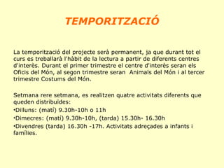 TEMPORITZACIÓ
La temporització del projecte serà permanent, ja que durant tot el
curs es treballarà l'hàbit de la lectura a partir de diferents centres
d'interès. Durant el primer trimestre el centre d'interès seran els
Oficis del Món, al segon trimestre seran Animals del Món i al tercer
trimestre Costums del Món.
Setmana rere setmana, es realitzen quatre activitats diferents que
queden distribuïdes:
•Dilluns: (matí) 9.30h-10h o 11h
•Dimecres: (matí) 9.30h-10h, (tarda) 15.30h- 16.30h
•Divendres (tarda) 16.30h -17h. Activitats adreçades a infants i
famílies.

 