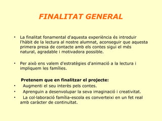  

FINALITAT GENERAL

 
•

La finalitat fonamental d'aquesta experiència és introduir
l'hàbit de la lectura al nostre alumnat, aconseguir que aquesta
primera presa de contacte amb els contes sigui el més
natural, agradable i motivadora possible.

•

Per això ens valem d'estratègies d'animació a la lectura i
impliquem les famílies.

•
•
•

Pretenem que en finalitzar el projecte:
Augmenti el seu interès pels contes.
Aprenguin a desenvolupar la seva imaginació i creativitat.
La col·laboració família-escola es converteixi en un fet real
amb caràcter de continuïtat.

 