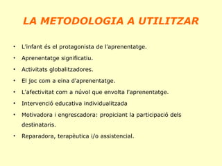 LA METODOLOGIA A UTILITZAR
•

L’infant és el protagonista de l'aprenentatge.

•

Aprenentatge significatiu.

•

Activitats globalitzadores.

•

El joc com a eina d'aprenentatge.

•

L'afectivitat com a núvol que envolta l'aprenentatge.

•

Intervenció educativa individualitzada

•

Motivadora i engrescadora: propiciant la participació dels
destinataris.

•

Reparadora, terapèutica i/o assistencial.

 