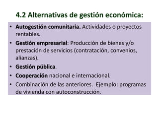 4.2 Alternativas de gestión económica: 
• Autogestión comunitaria. Actividades o proyectos 
rentables. 
• Gestión empresarial: Producción de bienes y/o 
prestación de servicios (contratación, convenios, 
alianzas). 
• Gestión pública. 
• Cooperación nacional e internacional. 
• Combinación de las anteriores. Ejemplo: programas 
de vivienda con autoconstrucción. 
 