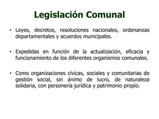 Legislación Comunal 
• Leyes, decretos, resoluciones nacionales, ordenanzas 
departamentales y acuerdos municipales. 
• Expedidas en función de la actualización, eficacia y 
funcionamiento de los diferentes organismos comunales. 
• Como organizaciones cívicas, sociales y comunitarias de 
gestión social, sin ánimo de lucro, de naturaleza 
solidaria, con personería jurídica y patrimonio propio. 
 