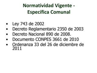 Normatividad Vigente - 
Específica Comunal 
• Ley 743 de 2002 
• Decreto Reglamentario 2350 de 2003 
• Decreto Nacional 890 de 2008. 
• Documento CONPES 3661 de 2010 
• Ordenanza 33 del 26 de diciembre de 
2011 
 