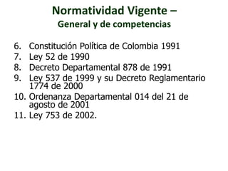Normatividad Vigente – 
General y de competencias 
6. Constitución Política de Colombia 1991 
7. Ley 52 de 1990 
8. Decreto Departamental 878 de 1991 
9. Ley 537 de 1999 y su Decreto Reglamentario 
1774 de 2000 
10. Ordenanza Departamental 014 del 21 de 
agosto de 2001 
11. Ley 753 de 2002. 
 