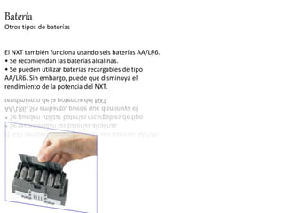 Batería 
Otros tipos de baterías 
El NXT también funciona usando seis baterías AA/LR6. 
• Se recomiendan las baterías alcalinas. 
• Se pueden utilizar baterías recargables de tipo 
AA/LR6. Sin embargo, puede que disminuya el 
rendimiento de la potencia del NXT. 
 