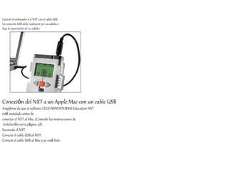 Conecte el ordenador y el NXT con el cable USB. 
La conexión USB debe realizarse por un adulto o 
bajo la supervisión de un adulto 
Conexión del NXT a un Apple Mac con un cable USB 
Asegúrese de que el software LEGO MINDSTORMS Education NXT 
esté instalado antes de 
conectar el NXT al Mac. (Consulte las instrucciones de 
instalación en la página 48). 
Encienda el NXT. 
Conecte el cable USB al NXT. 
Conecte el cable USB al Mac y ya está listo. 
 