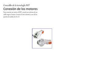 Conexión de la tecnología NXT 
Conexión de los motores 
Para conectar un motor al NXT, conecte un extremo de un 
cable negro al motor. Conecte el otro extremo a uno de los 
puertos de salida (A, B o C). 
 