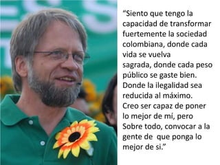 “Siento que tengo la capacidad de transformar fuertemente la sociedad colombiana, donde cada vida se vuelva sagrada, donde cada peso público se gaste bien. Donde la ilegalidad sea reducida al máximo.Creo ser capaz de poner lo mejor de mí, pero Sobre todo, convocar a la gente de  que ponga lo mejor de si.”