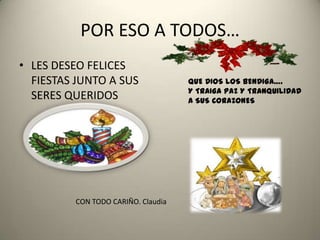 POR ESO A TODOS…
• LES DESEO FELICES
  FIESTAS JUNTO A SUS               QUE DIOS LOS BENDIGA….
                                    Y TRAIGA PAZ Y TRANQUILIDAD
  SERES QUERIDOS                    A SUS CORAZONES




         CON TODO CARIÑO. Claudia
 