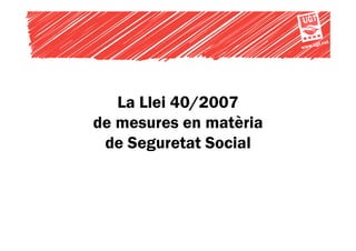 t.cat
                        www.ug




   La Llei 40/2007
de mesures en matèria
 de Seguretat Social
 