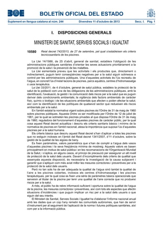BOLETÍN OFICIAL DEL ESTADO
Suplement en llengua catalana al núm. 244 Divendres 11 d'octubre de 2013 Secc. I.  Pàg. 1
I.  DISPOSICIONS GENERALS
MINISTERI DE SANITAT, SERVEIS SOCIALS I IGUALTAT
10580 Reial decret 742/2013, de 27 de setembre, pel qual s’estableixen els criteris
tecnicosanitaris de les piscines.
La Llei 14/1986, de 25 d’abril, general de sanitat, estableix l’obligació de les
administracions públiques sanitàries d’orientar les seves actuacions prioritàriament a la
promoció de la salut i la prevenció de les malalties.
La Llei esmentada preveu que les activitats i els productes que, directament o
indirectament, puguin tenir conseqüències negatives per a la salut siguin sotmesos a
control per les administracions públiques. Una d’aquestes activitats és l’ús recreatiu de
l’aigua, en concret l’ús d’instal·lacions de piscines, parcs aquàtics, centres d’hidromassatge
o usos terapèutics.
La Llei 33/2011, de 4 d’octubre, general de salut pública, estableix la protecció de la
salut de la població com una de les obligacions de les administracions públiques, amb la
identificació, l’avaluació, la gestió i la comunicació dels riscos per a la salut que es puguin
derivar dels condicionants ambientals; la vigilància dels factors ambientals de caràcter
físic, químic o biològic i de les situacions ambientals que afecten o poden afectar la salut;
així com la identificació de les polítiques de qualsevol sector que redueixen els riscos
ambientals per a la salut.
En l’àmbit estatal la normativa vigent sobre piscines és l’Ordre de 31 de maig de 1960
sobre piscines públiques. Aquesta Ordre va ser modificada per l’Ordre de 12 de juliol de
1961, per la qual se sotmeten les piscines privades al que disposa l’Ordre de 31 de maig
de 1960, reguladora del funcionament d’aquestes piscines de caràcter públic, per la qual
cosa aquest Reial decret actualitza i descriu els criteris sanitaris bàsics i mínims de la
normativa de piscines en l’àmbit nacional, atesa la importància que suposa l’ús d’aquestes
piscines per a la salut humana.
Els criteris bàsics que descriu aquest Reial decret s’han d’aplicar a totes les piscines
que no estiguin incloses en l’àmbit del Reial decret 1341/2007, d’11 d’octubre, sobre la
gestió de la qualitat de les aigües de bany.
Es fixen paràmetres, valors paramètrics que s’han de complir a l’aigua dels vasos
d’aquestes piscines i la seva freqüència mínima de mostreig. Aquests valors es basen
principalment en motius de salut pública i en les recomanacions de l’Organització Mundial
de la Salut, i s’aplica, en alguns casos, el principi de precaució per assegurar un alt nivell
de protecció de la salut dels usuaris. Davant d’incompliments dels criteris de qualitat que
assenyala aquesta disposició, és necessària la investigació de la causa subjacent i
garantir que s’apliquin com més aviat millor les mesures correctores i preventives per a la
protecció de la salut dels usuaris.
Però no tan sols ha de ser adequada la qualitat de l’aigua sinó també la qualitat de
l’aire a les piscines cobertes, inclosos els centres d’hidromassatge i les piscines
terapèutiques, per la qual cosa es fixen una sèrie de paràmetres bàsics operacionals que
serveixin al titular de la piscina per tenir una qualitat de l’aire correcta que no produeixi
riscos per a la salut.
A més, el públic ha de rebre informació suficient i oportuna sobre la qualitat de l’aigua
de la piscina, les mesures correctores i preventives, així com tots els aspectes que afectin
situacions d’incidències i que puguin implicar un risc per a la salut dels usuaris o que
siguin del seu interès.
El Ministeri de Sanitat, Serveis Socials i Igualtat ha d’elaborar l’informe nacional anual
amb les dades que un cop l’any remetin les comunitats autònomes, que han de servir
d’instrument per al seguiment de l’aplicació de la norma i futures polítiques sanitàries, així
com per a la informació pública.
 