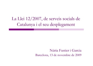 La Llei 12/2007, de serveis socials de
  Catalunya i el seu desplegament




                       Núria Fustier i Garcia
             Barcelona, 13 de novembre de 2009
 