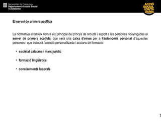 El servei de primera acollida   La normativa estableix com a eix principal del procés de rebuda i suport a les persones nouvingudes el  servei de primera acollida , que serà una  caixa d’eines  per a  l’autonomia personal  d’aquestes persones i que inclourà l’atenció personalitzada i accions de formació: societat catalana  i  marc jurídic formació lingüística coneixements laborals 