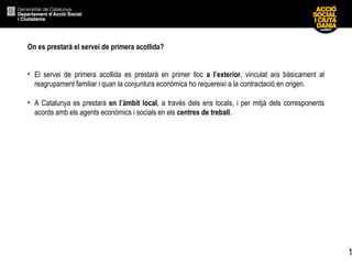 On es prestarà el servei de primera acollida?  El servei de primera acollida es prestarà en primer lloc  a l’exterior , vinculat ara bàsicament al reagrupament familiar i quan la conjuntura econòmica ho requereixi a la contractació en origen. A Catalunya es prestarà  en l’àmbit local , a través dels ens locals, i per mitjà dels corresponents acords amb els agents econòmics i socials en els  centres de treball .  