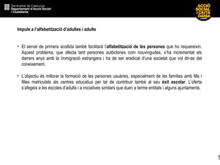 Impuls a l’alfabetització d’adultes i adults   El servei de primera acollida també facilitarà l’ alfabetització de les persones  que ho requereixin. Aquest problema, que afecta tant persones autòctones com nouvingudes, s’ha incrementat els darrers anys amb la immigració estrangera i ha de ser eradicat d’una societat que vol dir-se del coneixement. L’objectiu és millorar la formació de les persones usuàries, especialment de les famílies amb fills i filles matriculats als centres educatius per tal de contribuir també al seu  èxit escolar . L’oferta s’afegeix a les escoles d’adults i a iniciatives similars que duen a terme entitats i alguns ajuntaments. 