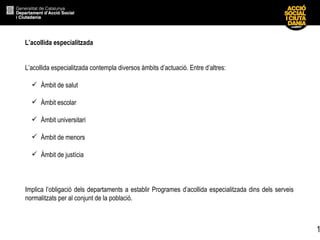 L’acollida especialitzada  L’acollida  especialitzada contempla diversos àmbits d’actuació. Entre d’altres: Àmbit de salut Àmbit escolar Àmbit universitari Àmbit de menors Àmbit de justícia Implica l’obligació dels departaments a establir Programes d’acollida especialitzada dins dels serveis normalitzats per al conjunt de la població. 