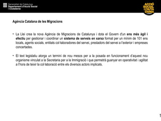 Agència Catalana de les Migracions La Llei crea la nova Agència de Migracions de Catalunya i dota el Govern d'un  ens més àgil i efectiu  per gestionar i coordinar un  sistema de serveis en xarxa  format per un mínim de 101 ens locals, agents socials, entitats col·laboradores del servei, prestadors del servei a l’exterior i empreses concertades. El text legislatiu atorga un termini de nou mesos per a la posada en funcionament d’aquest nou organisme vinculat a la Secretaria per a la Immigració i que permetrà guanyar en operativitat i agilitat a l’hora de teixir la col·laboració entre els diversos actors implicats.  